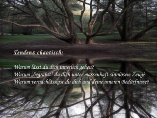 Tendenz chaotisch:
Warum lässt du dich innerlich gehen?
Warum „begräbst“ du dich unter massenhaft sinnlosem Zeug?
Warum vernachlässigst du dich und deine inneren Bedürfnisse? 
 