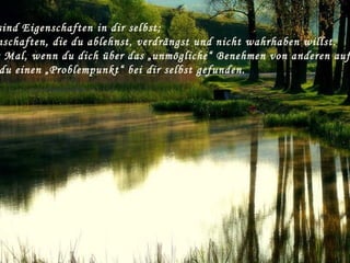 sind Eigenschaften in dir selbst;
nschaften, die du ablehnst, verdrängst und nicht wahrhaben willst.
Mal, wenn du dich über das „unmögliche“ Benehmen von anderen auf
du einen „Problempunkt“ bei dir selbst gefunden.
 