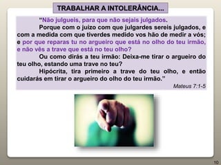 “Não julgueis, para que não sejais julgados.
Porque com o juízo com que julgardes sereis julgados, e
com a medida com que tiverdes medido vos hão de medir a vós;
e por que reparas tu no argueiro que está no olho do teu irmão,
e não vês a trave que está no teu olho?
Ou como dirás a teu irmão: Deixa-me tirar o argueiro do
teu olho, estando uma trave no teu?
Hipócrita, tira primeiro a trave do teu olho, e então
cuidarás em tirar o argueiro do olho do teu irmão.”
Mateus 7:1-5
TRABALHAR A INTOLERÂNCIA...
10
 