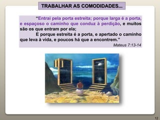 “Entrai pela porta estreita; porque larga é a porta,
e espaçoso o caminho que conduz à perdição, e muitos
são os que entram por ela;
E porque estreita é a porta, e apertado o caminho
que leva à vida, e poucos há que a encontrem.”
Mateus 7:13-14
TRABALHAR AS COMODIDADES...
12
 