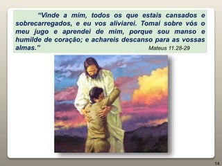 “Vinde a mim, todos os que estais cansados e
sobrecarregados, e eu vos aliviarei. Tomai sobre vós o
meu jugo e aprendei de mim, porque sou manso e
humilde de coração; e achareis descanso para as vossas
almas.” Mateus 11.28-29
14
 