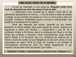 UMA NOVA VISÃO DE SI MESMO
A cura da obsessão é uma autocura. Ninguém pode livrar
você da obsessão se você não quiser livrar-se dela.
(...) Reformule o seu conceito de si mesmo. Você não é um
pobrezinho abandonado no mundo. (...) Tire da mente a ideia de pecado
e castigo. O que chamam de pecado é o erro, e o erro pode e deve ser
corrigido. Corrija-se. Estabeleça pouco a pouco o autocontrole, com
paciência e confiança em si mesmo.
Você não depende dos outros, depende da sua mente.
Mantenha a mente arejada, abra suas janelas ao mundo, respire com
segurança e ande com firmeza. (...) Desenvolva a sua fé. Fé é
confiança. Existe a Fé Divina, que é a confiança em Deus e no Seu
Poder que controla o Universo. Você, racionalmente, pode duvidar
disso? Existe a Fé Humana, que é a confiança da criatura em si
mesma. Você não confia na sua inteligência, no seu bom senso, na sua
capacidade de ação? Você se julga um incapaz e se entrega às
circunstâncias deixando-se levar por ideias degradantes a seu
respeito? Mude esse modo de pensar, que é falso.
OBSESSÃO, O PASSE , A DOUTRINAÇÃO, J. Herculano Pires - OBSESSÃO - VII
15
 
