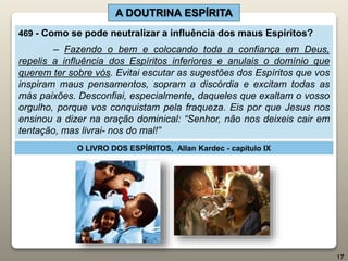 A DOUTRINA ESPÍRITA
469 - Como se pode neutralizar a influência dos maus Espíritos?
– Fazendo o bem e colocando toda a confiança em Deus,
repelis a influência dos Espíritos inferiores e anulais o domínio que
querem ter sobre vós. Evitai escutar as sugestões dos Espíritos que vos
inspiram maus pensamentos, sopram a discórdia e excitam todas as
más paixões. Desconfiai, especialmente, daqueles que exaltam o vosso
orgulho, porque vos conquistam pela fraqueza. Eis por que Jesus nos
ensinou a dizer na oração dominical: “Senhor, não nos deixeis cair em
tentação, mas livrai- nos do mal!”
O LIVRO DOS ESPÍRITOS, Allan Kardec - capítulo IX
17
 
