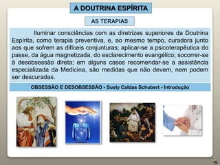 A DOUTRINA ESPÍRITA
Iluminar consciências com as diretrizes superiores da Doutrina
Espírita, como terapia preventiva, e, ao mesmo tempo, curadora junto
aos que sofrem as difíceis conjunturas; aplicar-se a psicoterapêutica do
passe, da água magnetizada, do esclarecimento evangélico; socorrer-se
à desobsessão direta; em alguns casos recomendar-se a assistência
especializada da Medicina, são medidas que não devem, nem podem
ser descuradas.
OBSESSÃO E DESOBSESSÃO - Suely Caldas Schubert - Introdução
AS TERAPIAS
19
 