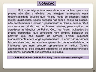 Muitos se julgam incapazes de orar ou acham que suas
preces não têm a eficácia que almejam, entregando essa
responsabilidade àqueles que, no seu modo de entender, estão
melhor qualificados. Essas pessoas não têm o hábito da oração,
não acostumaram a elevar o pensamento a Deus e acham difícil
concentrar-se, ainda que por breves minutos, para suplicar ou
agradecer as bênçãos do Pai do Céu, ou foram habituadas às
preces decoradas, que consistem num simples balbuciar de
palavras que não brotam do coração. Falam, suplicam
maquinalmente e têm longe o pensamento. Quando não reclamam
favores absurdos, que atendem apenas às coisas materiais ou a
interesses que nem sempre representam o melhor. Outros
acomodaram-se, pelo costume tradicional de encomendar orações
a terceiros, consoante suas práticas religiosas.
OBSESSÃO E DESOBSESSÃO - Suely Caldas Schubert - Introdução
A ORAÇÃO
21
 
