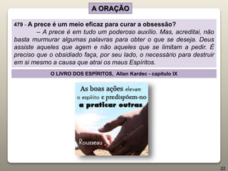 A ORAÇÃO
479 - A prece é um meio eficaz para curar a obsessão?
– A prece é em tudo um poderoso auxílio. Mas, acreditai, não
basta murmurar algumas palavras para obter o que se deseja. Deus
assiste aqueles que agem e não aqueles que se limitam a pedir. É
preciso que o obsidiado faça, por seu lado, o necessário para destruir
em si mesmo a causa que atrai os maus Espíritos.
O LIVRO DOS ESPÍRITOS, Allan Kardec - capítulo IX
22
 