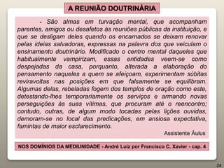 - São almas em turvação mental, que acompanham
parentes, amigos ou desafetos às reuniões públicas da instituição, e
que se desligam deles quando os encarnados se deixam renovar
pelas ideias salvadoras, expressas na palavra dos que veiculam o
ensinamento doutrinário. Modificado o centro mental daqueles que
habitualmente vampirizam, essas entidades veem-se como
despejadas da casa, porquanto, alterada a elaboração do
pensamento naqueles a quem se afeiçoam, experimentam súbitas
reviravoltas nas posições em que falsamente se equilibram.
Algumas delas, rebeladas fogem dos templos de oração como este,
detestando-lhes temporariamente os serviços e armando novas
perseguições às suas vítimas, que procuram até o reencontro;
contudo, outras, de algum modo tocadas pelas lições ouvidas,
demoram-se no local das predicações, em ansiosa expectativa,
famintas de maior esclarecimento.
Assistente Áulus
A REUNIÃO DOUTRINÁRIA
NOS DOMÍNIOS DA MEDIUNIDADE - André Luiz por Francisco C. Xavier - cap. 4
24
 