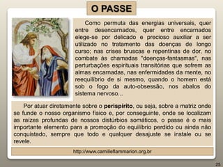 Como permuta das energias universais, quer
entre desencarnados, quer entre encarnados
elege-se por delicado e precioso auxiliar a ser
utilizado no tratamento das doenças de longo
curso; nas crises bruscas e repentinas de dor, no
combate às chamadas "doenças-fantasmas", nas
perturbações espirituais transitórias que sofrem as
almas encarnadas, nas enfermidades da mente, no
reequilíbrio de si mesmo, quando o homem está
sob o fogo da auto-obsessão, nos abalos do
sistema nervoso...
O PASSE
http://www.camilleflammarion.org.br
25
Por atuar diretamente sobre o perispírito, ou seja, sobre a matriz onde
se funde o nosso organismo físico e, por conseguinte, onde se localizam
as raízes profundas de nossos distúrbios somáticos, o passe é o mais
importante elemento para a promoção do equilíbrio perdido ou ainda não
conquistado, sempre que todo e qualquer desajuste se instale ou se
revele.
 