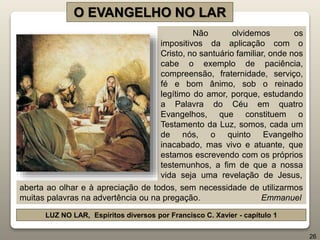 Não olvidemos os
impositivos da aplicação com o
Cristo, no santuário familiar, onde nos
cabe o exemplo de paciência,
compreensão, fraternidade, serviço,
fé e bom ânimo, sob o reinado
legítimo do amor, porque, estudando
a Palavra do Céu em quatro
Evangelhos, que constituem o
Testamento da Luz, somos, cada um
de nós, o quinto Evangelho
inacabado, mas vivo e atuante, que
estamos escrevendo com os próprios
testemunhos, a fim de que a nossa
vida seja uma revelação de Jesus,
O EVANGELHO NO LAR
LUZ NO LAR, Espíritos diversos por Francisco C. Xavier - capítulo 1
26
aberta ao olhar e à apreciação de todos, sem necessidade de utilizarmos
muitas palavras na advertência ou na pregação. Emmanuel
 