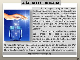É a água magnetizada pelos
Espíritos Superiores com a participação ou
não do médium encarnados, utilizadas como
recurso da terapêutica espiritual. Segundo
Divaldo Franco; “Quando um paciente está
enfermo, poderemos magnetizar a água,
fluidificá-la, para que lhe prolongue aquele
bem-estar que ele vai buscar no Centro
Espírita.”
É sempre bom lembrar ao assistido
que antes de bebê-la prepare-se
mentalmente, e busque sorvê-la num
momento de paz, a fim de melhor assimilar
os fluidos que nela estão contidos.
A ÁGUA FLUIDIFICADA
http://federacaoespiritape.org
27
O recipiente (garrafa) que contém a água pode ser de qualquer cor. Por
questões de higiene e de cuidado com a saúde o mesmo deve estar limpo.
Durante a fluidificação da água o recipiente pode estar aberto ou fechado.
 
