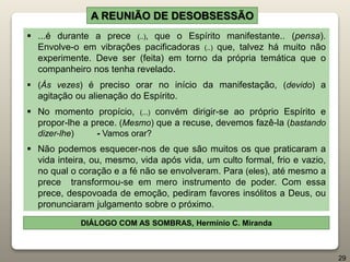 A REUNIÃO DE DESOBSESSÃO
 ...é durante a prece (..), que o Espírito manifestante.. (pensa).
Envolve-o em vibrações pacificadoras (..) que, talvez há muito não
experimente. Deve ser (feita) em torno da própria temática que o
companheiro nos tenha revelado.
 (Às vezes) é preciso orar no início da manifestação, (devido) a
agitação ou alienação do Espírito.
 No momento propício, (...) convém dirigir-se ao próprio Espírito e
propor-lhe a prece. (Mesmo) que a recuse, devemos fazê-la (bastando
dizer-lhe) - Vamos orar?
 Não podemos esquecer-nos de que são muitos os que praticaram a
vida inteira, ou, mesmo, vida após vida, um culto formal, frio e vazio,
no qual o coração e a fé não se envolveram. Para (eles), até mesmo a
prece transformou-se em mero instrumento de poder. Com essa
prece, despovoada de emoção, pediram favores insólitos a Deus, ou
pronunciaram julgamento sobre o próximo.
DIÁLOGO COM AS SOMBRAS, Hermínio C. Miranda
29
 