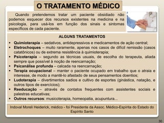 O TRATAMENTO MÉDICO
Quando pretendemos tratar um paciente obsidiado não
podemos esquecer dos recursos existentes na medicina e na
psicologia, para usá-los em função dos sinais e sintomas
específicos de cada paciente.
ALGUNS TRATAMENTOS
 Quimioterapia – sedativos, antidepressivos e medicamentos de ação central;
 Eletrochoques – muito raramente, apenas nos casos de difícil remissão (casos
catatônicos) ou de extrema resistência à quimioterapia;
 Psicoterapia – segundo as técnicas usuais, de escolha do terapeuta, aliada
sempre que possível à noção de reencarnação;
 Psicanálise profunda – calcada na reencarnação;
 Terapia ocupacional – manter o paciente ocupado em trabalho que o atraia e
interesse, de modo a mantê-lo afastado de seus pensamentos doentios;
 Ludoterapia – divertimentos sadios e cultivo de esportes (ginástica, natação, e
outros tipos de exercícios);
 Reeducação – através de contatos frequentes com assistentes sociais e
palestras educativas;
 Outros recursos: musicoterapia, homeopatia, acupuntura...
Indoval Moreli Heiderick, médico - foi Presidente da Assoc. Médico-Espírita do Estado do
Espírito Santo
30
 