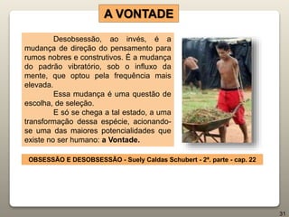 Desobsessão, ao invés, é a
mudança de direção do pensamento para
rumos nobres e construtivos. É a mudança
do padrão vibratório, sob o influxo da
mente, que optou pela frequência mais
elevada.
Essa mudança é uma questão de
escolha, de seleção.
E só se chega a tal estado, a uma
transformação dessa espécie, acionando-
se uma das maiores potencialidades que
existe no ser humano: a Vontade.
A VONTADE
OBSESSÃO E DESOBSESSÃO - Suely Caldas Schubert - 2ª. parte - cap. 22
31
 
