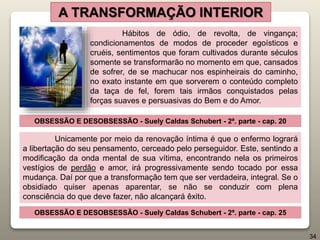 A TRANSFORMAÇÃO INTERIOR
Hábitos de ódio, de revolta, de vingança;
condicionamentos de modos de proceder egoísticos e
cruéis, sentimentos que foram cultivados durante séculos
somente se transformarão no momento em que, cansados
de sofrer, de se machucar nos espinheirais do caminho,
no exato instante em que sorverem o conteúdo completo
da taça de fel, forem tais irmãos conquistados pelas
forças suaves e persuasivas do Bem e do Amor.
OBSESSÃO E DESOBSESSÃO - Suely Caldas Schubert - 2ª. parte - cap. 20
Unicamente por meio da renovação íntima é que o enfermo logrará
a libertação do seu pensamento, cerceado pelo perseguidor. Este, sentindo a
modificação da onda mental de sua vítima, encontrando nela os primeiros
vestígios de perdão e amor, irá progressivamente sendo tocado por essa
mudança. Daí por que a transformação tem que ser verdadeira, integral. Se o
obsidiado quiser apenas aparentar, se não se conduzir com plena
consciência do que deve fazer, não alcançará êxito.
OBSESSÃO E DESOBSESSÃO - Suely Caldas Schubert - 2ª. parte - cap. 25
34
 