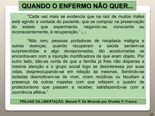 QUANDO O ENFERMO NÃO QUER...
“Cada vez mais se evidencia que na raiz de muitos males
está agindo a vontade do paciente, que se compraz na preservação
do estado que experimenta, negando-se, consciente ou
inconscientemente, à recuperação.” (...)
“Não raro, pessoas portadoras de neoplasia maligna e
outras doenças, quando recuperam a saúde sentem-se
surpreendidas e algo decepcionadas, tão acostumadas se
encontravam com a injunção mortificadora de que eram objeto. Por
outro lado, dão-se conta de que a família já lhes não dispensa a
mesma atenção e o grupo social logo se desinteressa por suas
vidas, despreocupando-se em relação às mesmas. Sentindo-se
isoladas desmotivam-se de viver, criam recidivas ou facultam a
presença de outras mazelas com que refazem o quadro de
protecionismo que passam a receber, satisfazendo-se com a
ocorrência aflitiva.”
TRILHAS DA LIBERTAÇÃO, Manoel P. De Miranda por Divaldo P. Franco
35
 