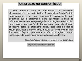 Nem sempre, com o afastamento do obsessor,
alcançaremos a cura do indivíduo. A evangelização do Espírito
desencarnado e o seu consequente afastamento não
determina que o encarnado tenha assimilado a lição da
reforma íntima e nem sempre significa a extinção da dívida. Em
outros casos, em função do tempo muito longo da atuação
obsessiva sobre o organismo físico, este acaba sofrendo
lesões profundas e irreversíveis, embora passíveis de melhora.
Afastado o Espírito, permanece o reflexo da ação no corpo
físico, exigindo o acompanhamento da medicina terrena.
Gilson Luis Roberto - Psicólogo, presidente da A.M.E. Brasil
http://www.caminhosluz.com.br
O REFLEXO NO CORPO FÍSICO
36
 