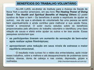 ALLAN LUKS, ex-diretor do Instituto para o Avanço da Saúde de
Nova York e escritor americano, em seu livro The Healing Power of Doing
Good - The Health and Spiritual Benefits of Helping Others (O poder
curativo de fazer o bem - Os benefícios à saúde e espirituais de ajudar os
outros), nos diz que a atividade do voluntariado faz uma pessoa se sentir
bem espiritualmente e ainda contribui para melhorar a sua saúde física,
mental e emocional. O autor reuniu estudos sobre os benefícios
proporcionados pelo altruísmo do trabalho voluntário e identificou uma clara
relação de causa e efeito entre ajudar os outros e ter boa saúde. Essas
pesquisas concluíram que:
 os participantes tiveram um aumento da sensação de bem-estar
após realizar ações filantrópicas;
 apresentaram uma redução em seus níveis de estresse e maior
equilíbrio emocional.
O resultado mais curioso foi o relato dos entrevistados, após iniciar
esses trabalhos, sobre a melhora e até desaparecimento de problemas como
insônia, úlceras, dores de cabeça e nas costas, depressão, gripes e
resfriados. (http://revistavivasaude.uol.com.br)
BENEFÍCIOS DO TRABALHO VOLUNTÁRIO
38
 