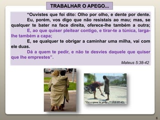 “Ouvistes que foi dito: Olho por olho, e dente por dente.
Eu, porém, vos digo que não resistais ao mau; mas, se
qualquer te bater na face direita, oferece-lhe também a outra;
E, ao que quiser pleitear contigo, e tirar-te a túnica, larga-
lhe também a capa;
E, se qualquer te obrigar a caminhar uma milha, vai com
ele duas.
Dá a quem te pedir, e não te desvies daquele que quiser
que lhe emprestes”.
Mateus 5:38-42
TRABALHAR O APEGO...
6
 