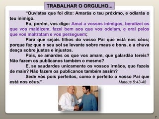 “Ouvistes que foi dito: Amarás o teu próximo, e odiarás o
teu inimigo.
Eu, porém, vos digo: Amai a vossos inimigos, bendizei os
que vos maldizem, fazei bem aos que vos odeiam, e orai pelos
que vos maltratam e vos perseguem;
Para que sejais filhos do vosso Pai que está nos céus;
porque faz que o seu sol se levante sobre maus e bons, e a chuva
desça sobre justos e injustos.
Pois, se amardes os que vos amam, que galardão tereis?
Não fazem os publicanos também o mesmo?
E, se saudardes unicamente os vossos irmãos, que fazeis
de mais? Não fazem os publicanos também assim?
Sede vós pois perfeitos, como é perfeito o vosso Pai que
está nos céus.” Mateus 5:43-48
TRABALHAR O ORGULHO...
7
 
