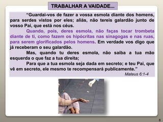 “Guardai-vos de fazer a vossa esmola diante dos homens,
para serdes vistos por eles; aliás, não tereis galardão junto de
vosso Pai, que está nos céus.
Quando, pois, deres esmola, não faças tocar trombeta
diante de ti, como fazem os hipócritas nas sinagogas e nas ruas,
para serem glorificados pelos homens. Em verdade vos digo que
já receberam o seu galardão.
Mas, quando tu deres esmola, não saiba a tua mão
esquerda o que faz a tua direita;
Para que a tua esmola seja dada em secreto; e teu Pai, que
vê em secreto, ele mesmo te recompensará publicamente.”
Mateus 6:1-4
TRABALHAR A VAIDADE...
8
 