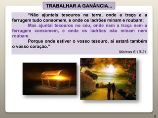 “Não ajunteis tesouros na terra, onde a traça e a
ferrugem tudo consomem, e onde os ladrões minam e roubam;
Mas ajuntai tesouros no céu, onde nem a traça nem a
ferrugem consomem, e onde os ladrões não minam nem
roubam.
Porque onde estiver o vosso tesouro, aí estará também
o vosso coração.”
Mateus 6:19-21
TRABALHAR A GANÂNCIA...
9
 