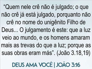 “Quem nele crê não é julgado; o que
não crê já está julgado, porquanto não
crê no nome do unigênito Filho de
Deus... O julgamento é este: que a luz
veio ao mundo, e os homens amaram
mais as trevas do que a luz; porque as
suas obras eram más”. (João 3.18,19)
 