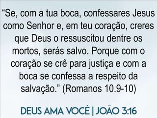“Se, com a tua boca, confessares Jesus
como Senhor e, em teu coração, creres
que Deus o ressuscitou dentre os
mortos, serás salvo. Porque com o
coração se crê para justiça e com a
boca se confessa a respeito da
salvação.” (Romanos 10.9-10)
 