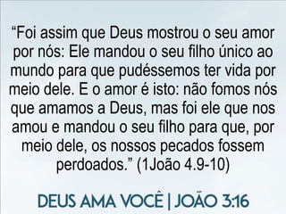 “Foi assim que Deus mostrou o seu amor
por nós: Ele mandou o seu filho único ao
mundo para que pudéssemos ter vida por
meio dele. E o amor é isto: não fomos nós
que amamos a Deus, mas foi ele que nos
amou e mandou o seu filho para que, por
meio dele, os nossos pecados fossem
perdoados.” (1João 4.9-10)
 