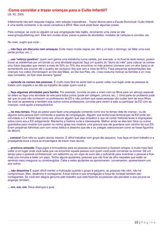 Como convidar e trazer crianças para o Culto Infantil?
LB, RJ, 2005.

Infelizmente não tem resposta mágica, nem solução instantânea... Trazer alunos para a Escola Dominical / Culto Infantil
é uma tarefa constante, e às vezes cansativa e difícil. Mas você pode fazer algumas coisas:

Para começar, se você ou alguém na sua congregação fala inglês, recomendo uma visita ao site
www.grouppublishing.com. Eles tem muitas dicas, passo a passo de atividades, modelos de cartazes e convites, etc.

No mais, sugiro que você...

... não faça um discurso nem ameaças. Evite impor muitas regras (ex. têm q vir todo o domingo; se faltar uma aula
perde pontos, etc..).

... use 'reforço positivo': quem vem ganha uma estrelinha numa cartela, por exemplo, e no final de tanto tempo, podem
trocar as estrelinhas por um brinde ou uma atividade especial; faça um quadro do "aluno do mês" para colocar os nomes
e/ou fotos daqueles que vieram a mais de 50% ou 70% dos encontros no mês anterior (comece com um alvo baixo e vá
aumentando aos poucos até o quadro ser exclusivo dos que vem a mais de 90%). Faça pequenas apresentações das
crianças nos cultos (homenagem ao Dia das Mães, ao Dia dos Pais, etc..) isso costuma motivar as famílias a vir; mas
seja comedido, se fizer toda semana "gasta".

... aprenda os nomes das pessoas: É muito mais fácil se sentir bem e querer voltar num lugar onde as pessoas te
tratam com respeito e se dão ao trabalho de saber quem você é.

... faça algumas atividades para familia: Por exemplo, convide os pais a virem com os filhos para um almoço especial
só deles ou faça uma atividade de arte para todos juntos (pode ser colagem, pintura, etc..). Uma parte do problema pode
ser que os pais não conhecem os professores da ED e não confiam que estas pessoas vão cuidar bem de seus filhos.
Se você se apresenta e também aos outros outros professores, convida para verem a sala ou participar da ED com as
crianças, você ajuda a tranquilizá-los.

... no meu tempo. Peça ao pastor para fazer uma pregação contando como era no tempo dele de criança - ou de
alguma outra pessoa bem conhecida e querida da congregação. Alguém que tenha boas lembranças da ED pode ser
convidado a ir a frente falar como era: procure alguém que seja simpático e que vá contar histórias leves e engraçadas
sobre como era a ED antigamente. Mantenha a história curta e interessante. Melhor ainda se eles tem fotos ou outros
guardados para mostrar (um pastor na minha igreja nos mostrou uma gravura que ele guardava com carinho da sua ED.
Eram pequenas folhinhas com com verso biblico e desenho que ele e os colegas colecionavam como se fosse figurinha
de álbum).

.. comece! Com três ou quatro alunos mesmo. É difícil trabalhar com grupo tão pequeno, mas faça um bom trabalho e a
propaganda boca a boca se encarregará de trazer mais alunos.

... promova amizade: Faça jogos e brincadeiras para as pessoas se conhecerem e fazerem amigos; é muito mais facil
voltar a um lugar onde você sabe que vai encontrar aquela pessoa com quem você pode conversar ou brincar. Dê um
tempo para o pessoal confraternizar: um cafezinho ou um copo de suco são o suficiente para incentivar o pessoal a ficar
mais uns minutos e bater um papo. Tenha alguns ajudantes, pessoas que vão ficar de olho naqueles que estão se
sentindo meio inseguros ou constrangidos. Cabe a estes ajudantes se aproximarem, conversarem, apresentarem uns
aos outros.

... não desanime É super difícil manter a motivação quando o grupo é pequeno, as pessoas não vêm, não há
compromisso. Mas, desânimo é contagiante. A boa notícia é que empolgação e força de vontade também são
contagiantes. Se você tem alegria genuína pelo trabalho que está fazendo as pessoas vão perceber e aos poucos se
enganjar também.

... ore, ore, ore. Deus abençoa e guia.




                                                                                                       10 | P á g i n a
 