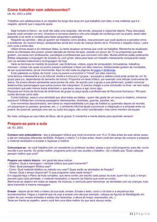 Como trabalhar com adolescentes?
LB, RJ, 2001 e 2006

Trabalhar com adolescentes é um desafio! Ao longo dos anos em que trabalhei com eles, e nas matérias que li a
respeito, aprendi que o seguinte ajuda:

   Seja honesto e franco - se você não sabe uma resposta, não enrole, pesquise e responda depois. Peça desculpas
quando você cometer um erro. Incentive a conversa aberta e crie uma relação de confiança com os jovens, assim eles
passarão a se sentir à vontade para fazer perguntas e participar.
   Respeite as opiniões - eles já querem ser tratados como adultos, mas precisam que você ajude-os a perceber erros
e problemas. Ao mesmo tempo, adolescentes ainda tem muito de criança dentro de si. Promova o respeito mútuo - para
com você e entre eles.
   Utilize temas atuais e do interesse deles, ou tente atualizar os temas que você vai trabalhar. Mantenha-se atualizado
sobre os interesses dos jovens: preste atenção às vitrines de lojas, assista um pouco de TV os programas que eles
gostam, converse com professores, psicólogos e profissionais que convivem com eles. Muitas editoras estão publicando
Bíblias adaptadas a linguagem de torpedo ou com gírias; daria para fazer um trabalho interessante comparando estas
com as versões tradicional e na linguagem de hoje.
   Varie as técnicas na medida do possível; use dinâmicas, vídeos, jogos de computador, brincadeiras, trabalhos
manuais - coisas nas quais os jovens possam participar e fazer por eles mesmos. Adolescentes gostam de novidades,
de ser surpreendidos, de se movimentar. Aqui no site visite as páginas de jogos e dinâmicas
   Evite palestras ou lições de moral. Leve os jovens a encontrar a "moral" por eles mesmos.
Uma técnica ínteressante é a do tribunal: divida a turma em 2 grupos - acusação e defesa (você pode aindar ter um 3o.
grupo para juri, dependendo do tamanho da turma). Proponha um texto bíblico, por exemplo uma atitude controversa de
Jesus. Os jovens devem apresentar seus pontos de vista, de acordo com o grupo a que pertencem, podem convocar
testemunhas (personagens que outros jovens irão interpretar). É preciso chegar a uma conclusão no final - se nem todos
concordam que pelo menos todos entendam o que levou Jesus a agir como agiu.
Pesquise em livros de técnicas de dinâmicas de grupo ou peça ajuda a profissionais de Recursos Humanos / RH para
outras técnicas como esta.
   Conte histórias, essa é uma atividade que atrai todas as idades - quem não gosta de um pouco e mistério, romance,
aventura? A Bíblia tem inúmeras passagens interessantes, divertidas, guerras, paixões, etc...
   Crie momentos descontraídos, sem tema ou responsabilidade (um jogo de futebol ou queimado depois da reunião,
um piquenique ou passeio, gincanas, etc..) - o ambiente informal ajuda a promover a integração e a amizade entre os
jovens. Se possível, participe uma vez ou outra dos jogos, não como coordenador, mas como membro da equipe.

No mais, entregue-se nas mãos de Deus, ele te guiará. E mantenha a mente aberta para aprender sempre!

Prepare-se para a aula
LB, RJ, 2003.

Comece com antecedência - leia a passagem bíblica que você irá ensinar uns 15 a 10 dias antes da aula várias vezes
e até em traduções diferentes da Bíblia. Prepare o roteiro 7 a 5 dias antes. Assim você tem tempo de comprar e preparar
o material necessário e ensaiar e repassar a história.

Comunique-se - se você trabalha com um assistente ou professor auxiliar, passe o que você programou para ele, numa
reunião e por escrito. Ou ainda melhor, programe junto com seu auxiliar o trabalho - diz o ditado que "Duas cabeças
pensam melhor que uma!"

Prepare um roteiro básico - em geral ele deve indicar:
- Objetivo: Qual a mensagem / verdade bíblica que quero transmitir?
- Texto: Qual passagem Bíblica usar?
- Como: Qual material didático ou método vou usar? Quais serão as atividades de fixação?
- Tempo: Qual o tempo disponível? O que programei cabe neste tempo?
Em seguida faça o Plano de Aula completo, que deve conter, por escrito cada passo da aula: quem faz o que, o tempo
previsto para cada atividade, o material necessário, o resumo da história que você ira contar...
Atenha-se ao objetivo em todas as etapas. As músicas, o versículo para memorizar, as atividades com as crianças, tudo
deve transmitir a mesma mensagem.

Ensaie - depois de ter feito o roteiro da sua aula, ensaie. Ensaie o texto, como o irá dizer e a sequencia dos
acontecimentos. Pegue o material que irá usar e ensaie com ele (por exemplo, coloque as figuras do flanelógrafo em
ordem de uso; ensaie entradas e saídas dos fantoches, a altura do braço, expressões; etc..).
Tente em frente ao espelho, assim você tem uma idéia melhor do que seus alunos verão.




                                                                                                       11 | P á g i n a
 