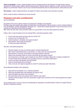 Teste as atividades - A tinta e papel escolhidos para as crianças pintarem são atóxicas? O papel resiste à tinta ou
desmancha? Quanto tempo o papier machê leva para secar? Quanta sujeira a argila faz na mesa, preciso forrá-la com
plástico ou jornal basta? Seja lá o que for que você decida apresentar para as crianças fazerem, teste antes em casa.

Ore sempre! - antes e depois da leitura, do preparo do roteiro, dos ensaios, das conversas e da aula!

Sorria, confie em Deus e divirta-se com suas crianças!

Pesquisa com pais e professores
LB, RJ, 2002/2007.

Em geral no fim do ano a gente começa a se preocupar e planejar o ano seguinte.
Diversas perguntas passam pela cabeça de professores e coordenadores: Vamos manter o mesmo material didático?
Livro do professor, revistas, flanelógrafo, fantoches, etc...? Quais são as datas especiais? O que vamos fazer com as
crianças em cada data comemorativa da igreja?
Mas, antes de mais nada, seria proveitoso saber se o que foi feito no ano que está acabando foi eficaz!

Calma, não é o caso de aplicar prova às crianças! Mas, você pode perguntar a elas:

    •   O que você mais gostou de fazer este ano na ED / CI?
    •   O que foi ruim na nossa ED / CI?
    •   Que brincadeiras / atividades você gosta de fazer?
    •   Qual história / tema ainda se lembram?
        E outras que sejam relevantes.

Aos pais, você poderia perguntar:

    •   Quando chegam em casa, as crianças sabem a história daquele dia?
    •   Elas contam espontâneamente o que fizeram, ou vocês, pais, tem que perguntar?
    •   Elas lembram o versículo memorizado no domingo durante a semana?
    •   Alguma das atividades deste ano ainda é lembrada até hoje pelas crianças?
    •   Ao se aproximar o domingo, qual a reação dos seus filhos? Vontade e alegria de ir a igreja ou desânimo?
    •   O Culto Infantil está te ajudando como pai/mãe a ensinar a seus filhos sobre Deus?
    •   O que seus filhos mais gostam do Culto Infantil?
    •   Quais as reclamações dos seus filhos?
    •   Você, como pai, tem alguma sugestão ou crítica? E outras que sejam relevantes.

Aos professores também é bom perguntar:

    •   Quão fácil foi de trabalhar com o material escolhido?
    •   Quais das atividades eles mais gostaram ao longo do ano?
    •   Quais atividades não deram bom resultado?
    •   Que ajuda eles acham que precisam para melhorar suas aulas?
    •   Se eles conhecem algum outro livro que possam sugerir para o próximo ano? E outras perguntas que sejam
        relevantes.

Ao se preparar para o novo ano, leve em consideração as respostas e consulte também a Deus em oração! Ele terá
sempre as respostas corretas.




                                                                                                        12 | P á g i n a
 
