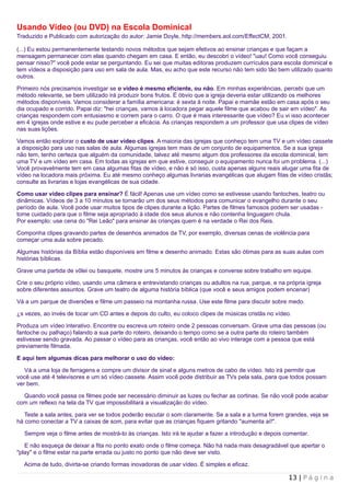 Usando Vídeo (ou DVD) na Escola Dominical
Traduzido e Publicado com autorização do autor: Jamie Doyle, http://members.aol.com/EffectCM, 2001.

(...) Eu estou permanentemente testando novos métodos que sejam efetivos ao ensinar crianças e que façam a
mensagem permanecer com elas quando chegam em casa. E então, eu descobri o vídeo! "uau! Como você conseguiu
pensar nisso?" você pode estar se perguntando. Eu sei que muitas editoras produzem currículos para escola dominical e
tem vídeos a disposição para uso em sala de aula. Mas, eu acho que este recurso não tem sido tão bem utilizado quanto
outros.

Primeiro nós precisamos investigar se o vídeo é mesmo eficiente, ou não. Em minhas experiências, percebi que um
método relevante, se bem utilizado irá produzir bons frutos. É óbvio que a igreja deveria estar utilizando os melhores
métodos disponíveis. Vamos considerar a família americana: é sexta à noite. Papai e mamãe estão em casa após o seu
dia ocupado e corrido. Papai diz: "hei crianças, vamos à locadora pegar aquele filme que acabou de sair em vídeo". As
crianças respondem com entusiasmo e correm para o carro. O que é mais interessante que vídeo? Eu vi isso acontecer
em 4 igrejas onde estive e eu pude perceber a eficácia. As crianças respondem a um professor que usa clipes de vídeo
nas suas lições.

Vamos então explorar o custo de usar vídeo clipes. A maioria das igrejas que conheço tem uma TV e um vídeo cassete
a disposição para uso nas salas de aula. Algumas igrejas tem mais de um conjunto de equipamentos. Se a sua igreja
não tem, tenho certeza que alguém da comunidade, talvez até mesmo algum dos professores da escola dominical, tem
uma TV e um vídeo em casa. Em todas as igrejas em que estive, conseguir o equipamento nunca foi um problema. (...)
Você provavelmente tem em casa algumas fitas de vídeo, e não é só isso, custa apenas alguns reais alugar uma fita de
vídeo na locadora mais próxima. Eu até mesmo conheço algumas livrarias evangélicas que alugam fitas de vídeo cristãs;
consulte as livrarias e lojas evangélicas de sua cidade.

Como usar vídeo clipes para ensinar? É fácil! Apenas use um vídeo como se estivesse usando fantoches, teatro ou
dinâmicas. Vídeos de 3 a 10 minutos se tornarão um dos seus métodos para comunicar o evangelho durante o seu
período de aula. Você pode usar muitos tipos de clipes durante a lição. Partes de filmes famosos podem ser usadas -
tome cuidado para que o filme seja apropriado à idade dos seus alunos e não contenha linguagem chula.
Por exemplo: use cena do "Rei Leão" para ensinar às crianças quem é na verdade o Rei dos Reis.

Componha clipes gravando partes de desenhos animados da TV, por exemplo, diversas cenas de violência para
começar uma aula sobre pecado.

Algumas histórias da Bíblia estão disponíveis em filme e desenho animado. Estas são ótimas para as suas aulas com
histórias bíblicas.

Grave uma partida de vôlei ou basquete, mostre uns 5 minutos às crianças e converse sobre trabalho em equipe.

Crie o seu próprio vídeo, usando uma câmera e entrevistando crianças ou adultos na rua, parque, e na própria igreja
sobre diferentes assuntos. Grave um teatro de alguma história bíblica (que você e seus amigos podem encenar)

Vá a um parque de diversões e filme um passeio na montanha russa. Use este filme para discutir sobre medo.

Às vezes, ao invés de tocar um CD antes e depois do culto, eu coloco clipes de músicas cristãs no vídeo.

Produza um vídeo interativo. Encontre ou escreva um roteiro onde 2 pessoas conversam. Grave uma das pessoas (ou
fantoche ou palhaço) falando a sua parte do roteiro, deixando o tempo como se a outra parte do roteiro também
estivesse sendo gravada. Ao passar o vídeo para as crianças, você então ao vivo interage com a pessoa que está
previamente filmada.

E aqui tem algumas dicas para melhorar o uso do vídeo:

   Vá a uma loja de ferragens e compre um divisor de sinal e alguns metros de cabo de vídeo. Isto irá permitir que
você use até 4 televisores e um só vídeo cassete. Assim você pode distribuir as TVs pela sala, para que todos possam
ver bem.

  Quando você passa os filmes pode ser necessário diminuir as luzes ou fechar as cortinas. Se não você pode acabar
com um reflexo na tela da TV que impossibilitará a visualização do vídeo.

   Teste a sala antes, para ver se todos poderão escutar o som claramente. Se a sala e a turma forem grandes, veja se
há como conectar a TV a caixas de som, para evitar que as crianças fiquem gritando "aumenta aí!".

  Sempre veja o filme antes de mostrá-lo às crianças. Isto irá te ajudar a fazer a introdução e depois comentar.

   E não esqueça de deixar a fita no ponto exato onde o filme começa. Não há nada mais desagradável que apertar o
"play" e o filme estar na parte errada ou justo no ponto que não deve ser visto.

  Acima de tudo, divirta-se criando formas inovadoras de usar vídeo. É simples e eficaz.

                                                                                                        13 | P á g i n a
 