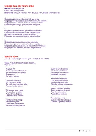 Graças dou por minha mãe
Melodia: Alice Denyszczuk.
Letra: Autor desconhecido.
Referência: hino 237, Hinos do Povo de Deus, vol.1, IECLB, Editora Sinodal.

1.
Graças dou por minha mãe, pela vida que levou,
Graças por lições preciosas, que ela, humilde, me ensinou.
Graças por toda a ternura, com que sempre me tratou
E também pelo castigo, que com amor me aplicou.

2.
Graças dou por seu cabelo, que o tempo branqueou
E também seu rosto amado, que a idade enrugou.
Graças dou por sua mão, que me acariciou
Pelo corpo que bondoso me gerou e amamentou.

3.
Graças dou por sua voz que me fez adormecer
De tudo isso quero sempre, me lembrar e agradecer
Graças dou por sua ausênsia, de meus olhos minha mãe
Graças pela sua presença, em meu alegre coração.




Vovô e Vovó
Autor desconhecido (Jornal Evangélico da IECLB, Julho 2001).

Tema: 3a Idade, Dia dos Avós (26 de julho).
Tipo: poesia.

 Ya ya ya oh!                                                  Quem te livra do castigo
 Quem é que deixa fazer tudo                                   e te deixa ver televisão
 que a mamãe nunca deixou                                      E não briga com a roupa
 Ya ya ya oh!                                                  Espalhada pelo chão.
 É a vovó e o vovô!
                                                               A mamãe fica zangada
 O vovô não fica sério                                         Com tamanha confusão
 Faz o tipo brincalhão                                         Se os avós liberam tudo
 É a vovó quem manda o tédio                                   A bomba estoura em sua mão.
 Passear, lamber sabão.
                                                               Mas no fundo ela entende
 A criançada pinta o sete                                      Que é uma prova de amor
 Faz o avô de cavalinho                                        Pois eles sabem tudo
 A vovó brinca de pique                                        A vida já lhes ensinou.
 De boneca e de carrinho.
                                                               Aprendemos a lição
 Hambúrguer no almoço                                          Que os avós são outros pais
 E sorvete no jantar                                           Que tem a gente no coração
 Dormir sem tomar banho
 Só os avós que vão deixar.




                                                                                             14 | P á g i n a
 