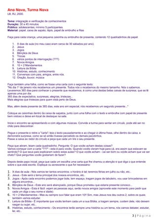 Ano Novo, Turma Nova
LB, RJ, 2000.

Tema: integração e verificação de conhecimentos
Duração: 30 a 45 minutos
Público: adolescentes; mínimo 5 participantes.
Material: papel, caixa de sapato, lápis, papel de embrulho e fitas

Faça para cada criança, uma pequena caixinha ou embrulho de presente, contendo 12 quadradinhos de papel:

    1.    X dias de aula (no meu caso eram cerca de 30 sábados por ano).
    2.    Jesus
    3.    Jogos
    4.    Bênçãos de Deus
    5.    Trocas
    6.    vários pontos de interrogação (???)
    7.    Novos Amigos
    8.    10 + 2 Mandamentos
    9.    Leitura da Bíblia
    10.   Histórias, estudo, conhecimento
    11.   Conversas com pais, amigos, entre nós.
    12.   Oração, louvor, música

Faça também uma folha, como se fosse uma carta com o seguinte texto:
"No dia 1o de janeiro nós recebemos um presente. Todos nós o recebemos do mesmo tamanho. Nós o sabemos.
Levaremos 365 dias para conhecer o presente que recebemos, é como uma destas belas caixas de surpresa, que se lê
apenas uma por dia.
365 dias de expectativa, surpresas, alegrias, tristezas...
Mais alegrias que tristezas para quem está perto de Deus.

Mas, além deste presente de 365 dias, este ano em especial, nós recebemos um segundo presente..."

Coloque as caixinhas dentro da caixa de sapatos, junto com uma folha com o texto e embrulhe com papel de presente
bem vistoso e deixe em local de destaque na sala.

Inicie o encontro se apresentando e com algumas músicas. Convide a turma para sentar em círculo, pode até ser no
chão para descontrair.

Pegue o presente e retire a "carta"; leia o texto pausadamente e ao chegar à última frase, olhe dentro da caixa, e
demonstre surpresa, como se só então tivesse percebido os demais pacotinhos.
Passe a caixa ao redor do círculo e peça que cada um tire o seu presente.

Peça que abram, leiam cada quadradinho. Pergunte: O que vocês acham destas coisas?
Vamos começar com a carta "???" - esta é para vocês. Quando vocês vieram hoje para cá, era assim que estavam se
sentindo? O que seus pais explicaram sobre estas aulas? O que vocês acham - vai ser bom ou vocês acham que vai ser
chato? Que perguntas vocês gostariam de fazer?

Depois deste papo inicial, peça que cada um escolha uma carta que lhe chamou a atenção e que diga o que entende
sobre o que está escrito. Explique ou acrescente o que for necessário:

1. X dias de aula - Nós vamos ter tantos encontros; o horário é tal; teremos férias em julho ou não, etc..
2. Jesus - Este será o tema principal dos nossos encontros, etc..
3. Jogos - Após cada encontro podemos jogar bola, tem espaço, tragam jogos de tabuleiro, vou usar brincadeiras em
    alguns encontros...
4. Bênçãos de Deus - Este ano será abençoado, porque Deus prometeu que estaria presente conosco...
5. Novos Amigos - Esta é fácil: vejam as pessoas aqui, serão novos amigos (aproveite este momento para pedir que
   cada um diga o seu nome e idade)
6. 10 + 2 Mandamentos - Mas eu sempre ouvi falar que eram 10!! Sim, mas Jesus nos deu outros 2, sobre os quais
   também vamos estudar.
7. Leitura da Bíblia - É importante que vocês tenham cada um a sua Bíblia, a tragam sempre, cuidem dela, não deixem
   rasgar ou sujar, etc..
8. Histórias, estudo, conhecimento - Os encontros terão sempre uma história ou um tema, nós vamos debater, estudar,
   ler, etc..
                                                                                                          3 | Página
 