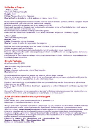 União faz a Força -
1. Andreia, ?, 1999
Tema: comunhão e participação.
Duração: 15min.
Público: Adolescentes, mínimo 4 pessoas.
Material: fios finos de barbante ou de lã (pedaços de mais ou menos 30cm).

Distribuir entre os participantes os fios de barbante, pedir que cada um analise a aparência, utilidade e propósito daquele
pedaço de barbante, (cerca de 2 minutos, para não ficar cansativo).
Pedir que cada um tente arrebentar o seu fio e observe como foi fácil.
Depois, pedir que cada um ofereça o maior pedaço que lhe sobrou para formar um feixe de barbantes e pedir a alguns
voluntários que tentem arrebentar este feixe.
Observar como fica mais difícil a medida que o feixe fica grosso.
Para concluir leia o texto bíblico: Eclesiastes 4. 9-12 e discutam sobre a relação com a dinâmica e o grupo.

2. Aline, ?, 2000
Tema: comunhão e participação.
Duração: 15min.
Público: Adolescentes, mínimo 4 pessoas.
Material: 1 pacote de palitos de madeira para churrasquinho.

Pedir que um dos participantes pegue um dos palitos e o quebre. (o que fará facilmente).
Cuidado com as pontas finas dos palitos.
Pedir que outro participante quebre cinco palitos juntos num só feixe (será um pouco mais difícil).
Pedir que outro participante, quebre todos os palitos que restaram num só feixe. Se não conseguir, poderá chamar uma
outra pessoa para ajudá-lo.
Estimular todos os participantes a que falem sobre o que observaram e concluíram. Terminar com uma reflexão sobre a
importância de estarmos unidos.

Círculo Fechado
Aline (Assembléia), PE, 2001

Tema: Exclusão; integração ao grupo.
Duração: 15 min.
Público: crianças e adolescentes; mínimo 10 participantes.
Material: nenhum

O coordenador pede a duas ou três pessoas que saiam da sala por alguns instantes.
Combinar com grupo que fica que eles devem formar um círculo apertado com os braços entrelaçados e não deixar de
forma nenhuma os outros (que estão fora da sala) entrar neste círculo.

Enquanto o grupo se arruma o coordenador combina com os que estão fora que eles devem entrar na sala tentar se
integrar ao grupo que está lá.
Depois de alguns minutos de tentativa, discutir com o grupo como se sentiram não deixando ou não conseguindo entrar
no grupo.

Compartilhar: Muitas vezes formamos verdadeiras "panelas" e não deixamos outras pessoas entrar e se sentir bem no
nosso meio. Como temos agido com as pessoas novas na igreja ou no nosso grupo?

Aulas dinâmicas melhoram a aprendizagem
LB, RJ, 2001.
Fontes: Revista Nova Escola. www.novaescola.com.br Novembro 2001.
Manual para o Culto Infantil 2000, Editora Sinodal

"A dupla giz e quadro negro está cada vez mais ultrapassada. É o que garante um estudo realizado pelo NTL Institute for
applied Behavioral Science, organização americana especializada em estudos sobre o comportamento humano.
Segundo o trabalho, a retenção das informações pelos alunos varia conforme o método utilizado pelo educador: aulas
meramente expositivas são menos eficazes do que as enriquecidas com exemplos práticos, atividades lúdicas e
discussões em grupo. 'Aprendemos mais quando somos levados a refletir e a estabelecer relações' explica o professor
Sérgio Leite do Departamento de Psicologia Educacional da Universidade Estadual de Campinas. Veja abaixo os
números levantados pelo instituto americano:
Palestra 5% / Leitura 10% / Audiovisual 20% / Demonstrações 30%
Grupos de discussão 50% / Exercícios práticos 75%
Ensinar aos outros e uso imediato 80%


                                                                                                           5 | Página
 