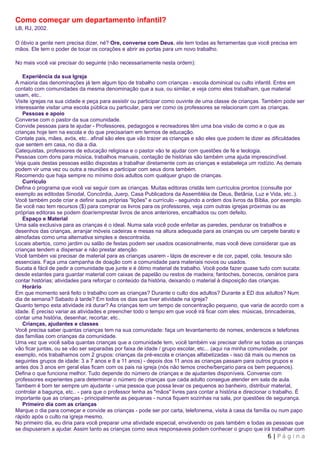 Como começar um departamento infantil?
LB, RJ, 2002.

O óbvio a gente nem precisa dizer, né? Ore, converse com Deus, ele tem todas as ferramentas que você precisa em
mãos. Ele tem o poder de tocar os corações e abrir as portas para um novo trabalho.

No mais você vai precisar do seguinte (não necessariamente nesta ordem):

   Experiência da sua Igreja
A maioria das denominações já tem algum tipo de trabalho com crianças - escola dominical ou culto infantil. Entre em
contato com comunidades da mesma denominação que a sua, ou similar, e veja como eles trabalham, que material
usam, etc..
Visite igrejas na sua cidade e peça para assistir ou participar como ouvinte de uma classe de crianças. Também pode ser
interessante visitar uma escola pública ou particular, para ver como os professores se relacionam com as crianças.
   Pessoas e apoio
Converse com o pastor da sua comunidade.
Convide pessoas para te ajudar - Professores, pedagogos e recreadores têm uma boa visão de como e o que as
crianças hoje tem na escola e do que precisariam em termos de educação.
Contate pais, mães, avós, etc.. afinal são eles que vão trazer as crianças e são eles que podem te dizer as dificuldades
que sentem em casa, no dia a dia.
Catequistas, professores de educação religiosa e o pastor vão te ajudar com questões de fé e teologia.
Pessoas com dons para música, trabalhos manuais, contação de histórias são também uma ajuda imprescindível.
Veja quais destas pessoas estão dispostas a trabalhar diretamente com as crianças e estabeleça um rodízio. As demais
podem vir uma vez ou outra a reuniões e participar com seus dons também.
Recomendo que haja sempre no mínimo dois adultos com qualquer grupo de crianças.
   Currículo
Defina o programa que você vai seguir com as crianças. Muitas editoras cristãs tem currículos prontos (consulte por
exemplo as editodas Sinodal, Concórdia, Juerp, Casa Publicadora da Assembléia de Deus, Betânia, Luz e Vida, etc..).
Você também pode criar e definir suas próprias "lições" e currículo - seguindo a ordem dos livros da Bíblia, por exemplo.
Se você nao tem recursos ($) para comprar os livros para os professores, veja com outras igrejas próximas ou as
próprias editoras se podem doar/emprestar livros de anos anteriores, encalhados ou com defeito.
   Espaço e Material
Uma sala exclusiva para as crianças é o ideal. Numa sala você pode enfeitar as paredes, pendurar os trabalhos e
desenhos das crianças, arranjar móveis cadeiras e mesas na altura adequada para as crianças ou um carpete barato e
almofadas como uma alternativa simples e descontraída.
Locais abertos, como jardim ou salão de festas podem ser usados ocasionalmente, mas você deve considerar que as
crianças tendem a dispersar e não prestar atenção.
Você também vai precisar de material para as crianças usarem - lápis de escrever e de cor, papel, cola, tesoura são
essenciais. Faça uma campanha de doação com a comunidade para materiais novos ou usados.
Sucata é fácil de pedir a comunidade que junte e é ótimo material de trabalho. Você pode fazer quase tudo com sucata:
desde estantes para guardar material com caixas de papelão ou restos de madeira; fantoches, bonecos, cenários para
contar histórias; atividades para reforçar o conteúdo da história, deixando o material à disposição das crianças.
   Horário
Em que momento será feito o trabalho com as crianças? Durante o culto dos adultos? Durante a ED dos adultos? Num
dia de semana? Sabado à tarde? Em todos os dias que tiver atividade na igreja?
Quanto tempo esta atividade irá durar? As crianças tem um tempo de concentração pequeno, que varia de acordo com a
idade. É preciso variar as atividades e preencher todo o tempo em que você irá ficar com eles: músicas, brincadeiras,
contar uma história, desenhar, recortar, etc..
   Crianças, ajudantes e classes
Você precisa saber quantas crianças tem na sua comunidade: faça um levantamento de nomes, enderecos e telefones
das famílias com crianças da comunidade.
Uma vez que você saiba quantas crianças que a comunidade tem, você também vai precisar definir se todas as crianças
vão ficar juntas, ou se vão ser separadas por faixa de idade / grupo escolar, etc... (aqui na minha comunidade, por
exemplo, nós trabalhamos com 2 grupos: crianças da pré-escola e crianças alfabetizadas - isso dá mais ou menos os
seguintes grupos de idade: 3 a 7 anos e 8 a 11 anos) - depois dos 11 anos as crianças passam para outros grupos e
antes dos 3 anos em geral elas ficam com os pais na igreja (nós não temos creche/berçario para os bem pequenos).
Defina o que funciona melhor. Tudo depende do número de crianças e de ajudantes disponíveis. Converse com
professores experientes para determinar o número de crianças que cada adulto consegue atender em sala de aula.
Tambem é bom ter sempre um ajudante - uma pessoa que possa levar os pequenos ao banheiro, distribuir material,
controlar a bagunça, etc.. - para que o professor tenha as "mãos" livres para contar a história e direcionar o trabalho. É
importante que as crianças - principalmente as pequenas - nunca fiquem sozinhas na sala, por questões de segurança.
   Primeiro dia com as crianças
Marque o dia para começar e convide as crianças - pode ser por carta, telefonema, visita à casa da família ou num papo
rápido após o culto na igreja mesmo.
No primeiro dia, eu diria para você preparar uma atividade especial, envolvendo os pais também e todas as pessoas que
se dispuseram a ajudar. Assim tanto as crianças como seus responsaveis podem conhecer o grupo que irá trabalhar com
                                                                                                          6 | Página
 