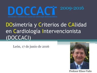 DOsimetría y Criterios de CAlidad
en Cardiología Intervencionista
(DOCCACI)
León, 17 de junio de 2016
2009-2016
Profesor Eliseo Vaño
 