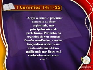 ““Segui o amor, e procuraiSegui o amor, e procurai
com zelo os donscom zelo os dons
espirituais, masespirituais, mas
principalmente o deprincipalmente o de
profetizar... Portanto, osprofetizar... Portanto, os
segredos do seu coraçãosegredos do seu coração
ficarão manifestos, e assim,ficarão manifestos, e assim,
lançando-se sobre o seulançando-se sobre o seu
rosto, adorará a Deus,rosto, adorará a Deus,
publicando que Deus estápublicando que Deus está
verdadeiramente entreverdadeiramente entre
vós.”vós.”
 