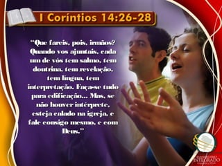 ““Que fareis, pois, irmãos?Que fareis, pois, irmãos?
Quando vos ajuntais, cadaQuando vos ajuntais, cada
umde vós temsalmo, temumde vós temsalmo, tem
doutrina, temrevelação,doutrina, temrevelação,
tem língua, temtem língua, tem
interpretação. Faça-se tudointerpretação. Faça-se tudo
para edificação... Mas, separa edificação... Mas, se
não houverintérprete,não houverintérprete,
esteja calado na igreja, eesteja calado na igreja, e
fale consigo mesmo, e comfale consigo mesmo, e com
Deus.”Deus.”
 