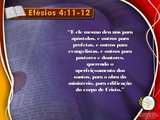 ““E ele mesmo deu uns paraE ele mesmo deu uns para
apóstolos, e outros paraapóstolos, e outros para
profetas, e outros paraprofetas, e outros para
evangelistas, e outros paraevangelistas, e outros para
pastores e doutores,pastores e doutores,
querendo oquerendo o
aperfeiçoamento dosaperfeiçoamento dos
santos, para a obra dosantos, para a obra do
ministério, para edificaçãoministério, para edificação
do corpo de Cristo.”do corpo de Cristo.”
 