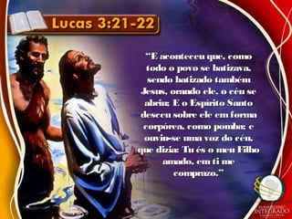 ““E aconteceu que, comoE aconteceu que, como
todo o povo se batizava,todo o povo se batizava,
sendo batizado tambémsendo batizado também
Jesus, orando ele, o céu seJesus, orando ele, o céu se
abriu; E o Espírito Santoabriu; E o Espírito Santo
desceu sobre ele emformadesceu sobre ele emforma
corpórea, como pomba; ecorpórea, como pomba; e
ouviu-se uma voz do céu,ouviu-se uma voz do céu,
que dizia: Tu és o meu Filhoque dizia: Tu és o meu Filho
amado, emti meamado, emti me
comprazo.”comprazo.”
 