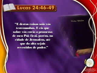 ““E destas coisas sois vósE destas coisas sois vós
testemunhas. E eis quetestemunhas. E eis que
sobre vós envio a promessasobre vós envio a promessa
de meu Pai; ficai, porém, nade meu Pai; ficai, porém, na
cidade de Jerusalém, atécidade de Jerusalém, até
que do alto sejaisque do alto sejais
revestidos de poder.”revestidos de poder.”
 