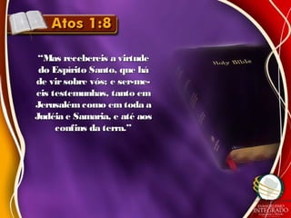 ““Mas recebereis a virtudeMas recebereis a virtude
do Espírito Santo, que hádo Espírito Santo, que há
de virsobre vós; e ser-me-de virsobre vós; e ser-me-
eis testemunhas, tanto emeis testemunhas, tanto em
Jerusalémcomo em toda aJerusalémcomo em toda a
Judéia e Samaria, e até aosJudéia e Samaria, e até aos
confins da terra.”confins da terra.”
 
