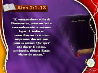 ““E, cumprindo-se o dia deE, cumprindo-se o dia de
Pentecostes, estavam todosPentecostes, estavam todos
concordemente no mesmoconcordemente no mesmo
lugar...E todos selugar...E todos se
maravilhavam e estavammaravilhavam e estavam
suspensos, dizendo unssuspensos, dizendo uns
para os outros: Que querpara os outros: Que quer
isto dizer? E outros,isto dizer? E outros,
zombando, diziam: Estãozombando, diziam: Estão
cheios de mosto.”cheios de mosto.”
 