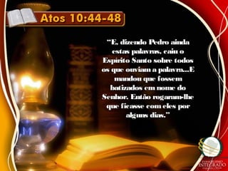 ““E, dizendo Pedro aindaE, dizendo Pedro ainda
estas palavras, caiu oestas palavras, caiu o
Espírito Santo sobre todosEspírito Santo sobre todos
os que ouviama palavra...Eos que ouviama palavra...E
mandou que fossemmandou que fossem
batizados emnome dobatizados emnome do
Senhor. Então rogaram-lheSenhor. Então rogaram-lhe
que ficasse comeles porque ficasse comeles por
alguns dias.”alguns dias.”
 