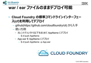 ? 2015 IBM Corporation
war / ear եΤޤޥǥץ
? Cloud Foundry Θ˜ʥޥɥ饤󥤥󥿩`ե`
(cf)äƥǥץ
C github(https://github.com/cloudfoundry/cli) 
C ʹ
? ȥǥ쥯ȥ¤ޤȤ AppName ˥ǥץ
C $ cf push AppName
? App.war  AppName ˥ǥץ
C $ cf push AppName Cp App.war
 