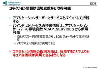 ? 2015 IBM Corporation
ͥϭhȡÿ
? ץꥱ`󥵩`Щ`ȥ`ӥХɤƽӾA

? Хɤ`ӥνӾAϡץꥱ`
`Щ`έh VCAP_SERVICES 

C IDȥѥ`ɤh JSON ե`ޥåȤȡäǤ

C ꥻ奢ʽӾAgFǤ
? ͥȡ÷ϡ뤳ȤǤꥻ
奢ʽӾAgFǤ褦ˤʤ
 