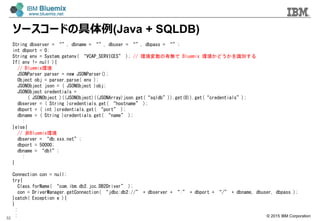 ? 2015 IBM Corporation
``ɤξ(Java + SQLDB)
32
String dbserver = , dbname = , dbuser = , dbpass = ;
int dbport = 0;
String env = System.getenv( VCAP_SERVICES ); // hПo Bluemix hɤRe
If( env != null ){
// Bluemixh
JSONParser parser = new JSONParser();
Object obj = parser.parse( env );
JSONObject json = ( JSONObject )obj;
JSONObject credentials =
( JSONObject )((JSONObject)((JSONArray)json.get(sqldb)).get(0)).get(credentials);
dbserver = ( String )credentials.get( hostname );
dbport = ( int )credentials.get( port );
dbname = ( String )credentials.get( name );
:
}else{
// Bluemixh
dbserver = db.xxx.net;
dbport = 50000;
dbname = db1;
:
}
Connection con = null;
try{
Class.forName( com.ibm.db2.jcc.DB2Driver );
con = DriverManager.getConnection( jdbc:db2:// + dbserver + : + dbport + / + dbname, dbuser, dbpass );
}catch( Exception e ){
}
:
:
 