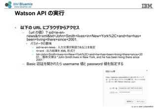? 2015 IBM Corporation
Watson API Όg
? ¤ URL ˥֥饦饢
C url ΂? sid=ie-en-
news&rt=xml&txt=John+Smith+lives+in+New+York%2C+and+he+has+
been+living+there+since+2001.
? ѥ`ζ
C sid=ie-en-news : ¤ӢZǤ뤳Ȥָ
C rt=xml : Y XML ʽ
C txt=John+Smith+lives+in+New+York%2C+and+he+has+been+living+there+since+20
01. : ¤ John Smith lives in New York, and he has been living there since
2001.
C Basic J^줿 username  password ָ
 