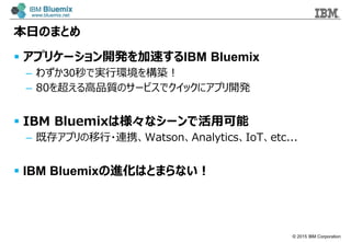 ? 2015 IBM Corporation
դΤޤȤ
? ץꥱ`_k٤IBM Bluemix
C 鷺30ǌgЭh򘋺B
C 80򳬤Ʒ|Υ`ӥǥå˥ץ_k
? IBM BluemixϘʥ`ǻÿ
C ȴ楢ץ?BЯWatsonAnalyticsIoTetc...
? IBM BluemixMϤȤޤʤ
 